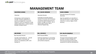 LWP Technologies Limited (ASX:LWP) - Next-Generation Fly-Ash Based Proppants 
 

www.lwptech.com 

 23
LWP MANAGEMENT TEAM
MANAGEMENT'TEAM%
SIEGFRIED'KONIG' DR.'DAVID'HENSON' SEAN'CORBIN'
Chairman% Execu4ve%Director%
Execu4ve%Director%&%Company%
Secretary%
Entrepreneur%and%Ecopropp%Coq
Founder.%30qyears%experience%in%
business%management,%Successful%
lis4ng%of%3%startqup%companies%on%ASX.%
Global%rela4onships%in%capital%markets%
&%public%company%sector.%%
Ecopropp%CoqFounder%based%in%
Houston%TX,%former%CEO%of%Siemens%
conceptual%engineering%services%&%
project%manager%at%$3.8%Bn.%Gas%to%
liquids%export%facility.%PhD%in%
Chemical%Engineering.%%
%
Sean%has%worked%as%an%execu4ve%at%
CEO%and%CFO%level%in%a%wide%range%of%
industries%in%various%stages%of%each%
business.%%
%
JIM IRVINE
 BILL SCHOCH
 DR. RALPH ENDERLE
%%NonqExecu4ve%Director% %%Chief%Financial%Oﬃcer% Chief%Scien4st%
Founder%and%President%of%%%%%%Fly%Ash%
Direct%based%in%Cincinna4,%OH.%%
Director%of%subsidiaries%LWP%LLC%&%
Epropp%LLC%
Extensive%experience%in%accoun4ng,%
tax,%audit%and%in%CFO%roles%in%listed%
and%unlisted%companies.%%
%
Principal%of%Drend%Solu4ons%which%
provides%conceptual%designs%for%
thermal%processing%and%associated%
equipment%&%materials%development.%
%
 