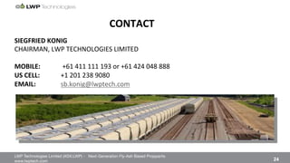 LWP Technologies Limited (ASX:LWP) - Next-Generation Fly-Ash Based Proppants 
 

www.lwptech.com 

 24
CONTACT''
%
SIEGFRIED'KONIG'
CHAIRMAN,%LWP%TECHNOLOGIES%LIMITED%
%
MOBILE: ''+61%411%111%193%or%+61%424%048%888%
US'CELL:' '+1%201%238%9080%
EMAIL:'' 'sb.konig@lwptech.com%%
 