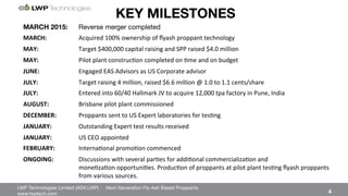 LWP Technologies Limited (ASX:LWP) - Next-Generation Fly-Ash Based Proppants 
 

www.lwptech.com 

 4
KEY MILESTONES
MARCH 2015: 
Reverse merger completed
MARCH: ' 'Acquired%100%%ownership%of%ﬂyash%proppant%technology%%
MAY: % %Target%$400,000%capital%raising%and%SPP%raised%$4.0%million%
MAY: ' 'Pilot%plant%construc4on%completed%on%4me%and%on%budget%
JUNE: ' 'Engaged%EAS%Advisors%as%US%Corporate%advisor%
JULY: ' 'Target%raising%4%million,%raised%$6.6%million%@%1.0%to%1.1%cents/share%
JULY: % %Entered%into%60/40%Hallmark%JV%to%acquire%12,000%tpa%factory%in%Pune,%India%
AUGUST:' 'Brisbane%pilot%plant%commissioned%
DECEMBER: 'Proppants%sent%to%US%Expert%laboratories%for%tes4ng%
JANUARY: %Outstanding%Expert%test%results%received%
JANUARY: %US%CEO%appointed%
FEBRUARY: 'Interna4onal%promo4on%commenced'
ONGOING:' 'Discussions%with%several%par4es%for%addi4onal%commercializa4on%and% % % %%%%%%%%%%%%%%
% %mone4za4on%opportuni4es.%Produc4on%of%proppants%at%pilot%plant%tes4ng%ﬂyash%proppants%
% %from%various%sources.%
 
