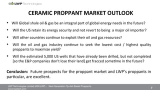 LWP Technologies Limited (ASX:LWP) - Next-Generation Fly-Ash Based Proppants 
 

www.lwptech.com 

 7
CERAMIC'PROPPANT'MARKET'OUTLOOK'
•  Will%Global%shale%oil%&%gas%be%an%integral%part%of%global%energy%needs%in%the%future?%
•  Will%the%US%retain%its%energy%security%and%not%revert%to%being%%a%major%oil%importer?%
•  Will%other%countries%con4nue%to%exploit%their%oil%and%gas%resources?%
•  Will% the% oil% and% gas% industry% con4nue% to% seek% the% lowest% cost% /% highest% quality%
proppants%to%maximize%yield?%
•  Will%the%es4mated%5,000%US%wells%that%have%already%been%drilled,%but%not%completed%
[so%the%E&P%companies%don’t%lose%their%land]%get%fracced%some4me%in%the%future?%
'
Conclusion:''Future%prospects%for%the%proppant%market%and%LWP’s%proppants%in%
par4cular,%are%excellent.%
 