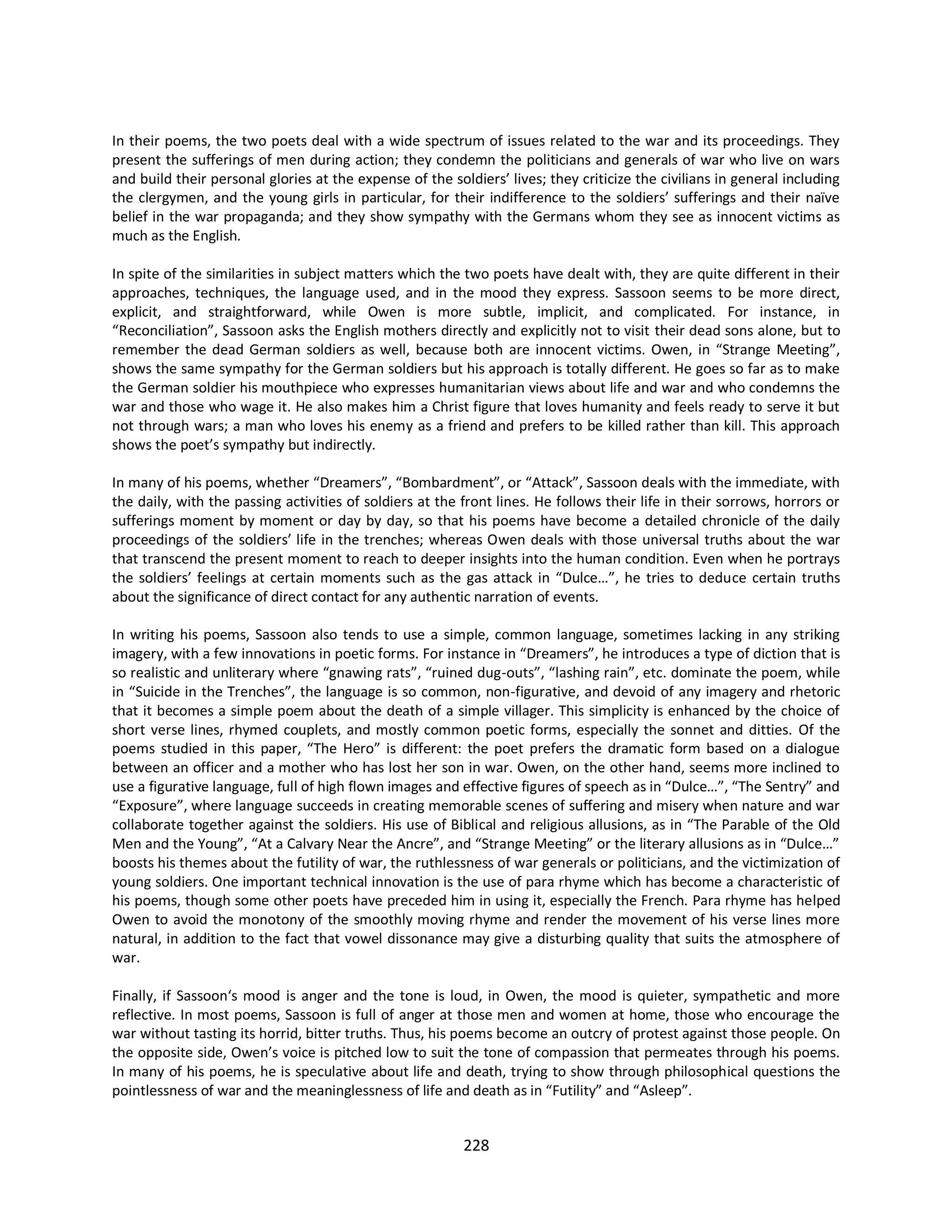 228
In their poems, the two poets deal with a wide spectrum of issues related to the war and its proceedings. They
present the sufferings of men during action; they condemn the politicians and generals of war who live on wars
and build their personal glories at the expense of the soldiers’ lives; they criticize the civilians in general including
the clergymen, and the young girls in particular, for their indifference to the soldiers’ sufferings and their naïve
belief in the war propaganda; and they show sympathy with the Germans whom they see as innocent victims as
much as the English.
In spite of the similarities in subject matters which the two poets have dealt with, they are quite different in their
approaches, techniques, the language used, and in the mood they express. Sassoon seems to be more direct,
explicit, and straightforward, while Owen is more subtle, implicit, and complicated. For instance, in
“Reconciliation”, Sassoon asks the English mothers directly and explicitly not to visit their dead sons alone, but to
remember the dead German soldiers as well, because both are innocent victims. Owen, in “Strange Meeting”,
shows the same sympathy for the German soldiers but his approach is totally different. He goes so far as to make
the German soldier his mouthpiece who expresses humanitarian views about life and war and who condemns the
war and those who wage it. He also makes him a Christ figure that loves humanity and feels ready to serve it but
not through wars; a man who loves his enemy as a friend and prefers to be killed rather than kill. This approach
shows the poet’s sympathy but indirectly.
In many of his poems, whether “Dreamers”, “Bombardment”, or “Attack”, Sassoon deals with the immediate, with
the daily, with the passing activities of soldiers at the front lines. He follows their life in their sorrows, horrors or
sufferings moment by moment or day by day, so that his poems have become a detailed chronicle of the daily
proceedings of the soldiers’ life in the trenches; whereas Owen deals with those universal truths about the war
that transcend the present moment to reach to deeper insights into the human condition. Even when he portrays
the soldiers’ feelings at certain moments such as the gas attack in “Dulce…”, he tries to deduce certain truths
about the significance of direct contact for any authentic narration of events.
In writing his poems, Sassoon also tends to use a simple, common language, sometimes lacking in any striking
imagery, with a few innovations in poetic forms. For instance in “Dreamers”, he introduces a type of diction that is
so realistic and unliterary where “gnawing rats”, “ruined dug-outs”, “lashing rain”, etc. dominate the poem, while
in “Suicide in the Trenches”, the language is so common, non-figurative, and devoid of any imagery and rhetoric
that it becomes a simple poem about the death of a simple villager. This simplicity is enhanced by the choice of
short verse lines, rhymed couplets, and mostly common poetic forms, especially the sonnet and ditties. Of the
poems studied in this paper, “The Hero” is different: the poet prefers the dramatic form based on a dialogue
between an officer and a mother who has lost her son in war. Owen, on the other hand, seems more inclined to
use a figurative language, full of high flown images and effective figures of speech as in “Dulce…”, “The Sentry” and
“Exposure”, where language succeeds in creating memorable scenes of suffering and misery when nature and war
collaborate together against the soldiers. His use of Biblical and religious allusions, as in “The Parable of the Old
Men and the Young”, “At a Calvary Near the Ancre”, and “Strange Meeting” or the literary allusions as in “Dulce…”
boosts his themes about the futility of war, the ruthlessness of war generals or politicians, and the victimization of
young soldiers. One important technical innovation is the use of para rhyme which has become a characteristic of
his poems, though some other poets have preceded him in using it, especially the French. Para rhyme has helped
Owen to avoid the monotony of the smoothly moving rhyme and render the movement of his verse lines more
natural, in addition to the fact that vowel dissonance may give a disturbing quality that suits the atmosphere of
war.
Finally, if Sassoon‘s mood is anger and the tone is loud, in Owen, the mood is quieter, sympathetic and more
reflective. In most poems, Sassoon is full of anger at those men and women at home, those who encourage the
war without tasting its horrid, bitter truths. Thus, his poems become an outcry of protest against those people. On
the opposite side, Owen’s voice is pitched low to suit the tone of compassion that permeates through his poems.
In many of his poems, he is speculative about life and death, trying to show through philosophical questions the
pointlessness of war and the meaninglessness of life and death as in “Futility” and “Asleep”.
 
