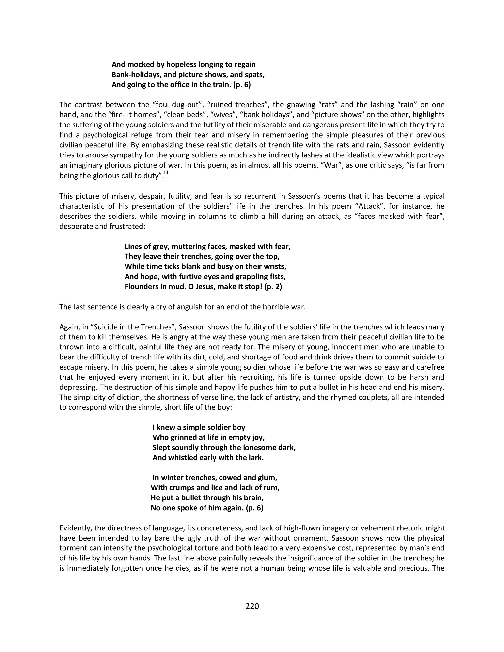 220
And mocked by hopeless longing to regain
Bank-holidays, and picture shows, and spats,
And going to the office in the train. (p. 6)
The contrast between the “foul dug-out”, “ruined trenches”, the gnawing “rats” and the lashing “rain” on one
hand, and the “fire-lit homes”, “clean beds”, “wives”, “bank holidays”, and “picture shows” on the other, highlights
the suffering of the young soldiers and the futility of their miserable and dangerous present life in which they try to
find a psychological refuge from their fear and misery in remembering the simple pleasures of their previous
civilian peaceful life. By emphasizing these realistic details of trench life with the rats and rain, Sassoon evidently
tries to arouse sympathy for the young soldiers as much as he indirectly lashes at the idealistic view which portrays
an imaginary glorious picture of war. In this poem, as in almost all his poems, “War”, as one critic says, “is far from
being the glorious call to duty”.
iii
This picture of misery, despair, futility, and fear is so recurrent in Sassoon’s poems that it has become a typical
characteristic of his presentation of the soldiers’ life in the trenches. In his poem “Attack”, for instance, he
describes the soldiers, while moving in columns to climb a hill during an attack, as “faces masked with fear”,
desperate and frustrated:
Lines of grey, muttering faces, masked with fear,
They leave their trenches, going over the top,
While time ticks blank and busy on their wrists,
And hope, with furtive eyes and grappling fists,
Flounders in mud. O Jesus, make it stop! (p. 2)
The last sentence is clearly a cry of anguish for an end of the horrible war.
Again, in “Suicide in the Trenches”, Sassoon shows the futility of the soldiers’ life in the trenches which leads many
of them to kill themselves. He is angry at the way these young men are taken from their peaceful civilian life to be
thrown into a difficult, painful life they are not ready for. The misery of young, innocent men who are unable to
bear the difficulty of trench life with its dirt, cold, and shortage of food and drink drives them to commit suicide to
escape misery. In this poem, he takes a simple young soldier whose life before the war was so easy and carefree
that he enjoyed every moment in it, but after his recruiting, his life is turned upside down to be harsh and
depressing. The destruction of his simple and happy life pushes him to put a bullet in his head and end his misery.
The simplicity of diction, the shortness of verse line, the lack of artistry, and the rhymed couplets, all are intended
to correspond with the simple, short life of the boy:
I knew a simple soldier boy
Who grinned at life in empty joy,
Slept soundly through the lonesome dark,
And whistled early with the lark.
In winter trenches, cowed and glum,
With crumps and lice and lack of rum,
He put a bullet through his brain,
No one spoke of him again. (p. 6)
Evidently, the directness of language, its concreteness, and lack of high-flown imagery or vehement rhetoric might
have been intended to lay bare the ugly truth of the war without ornament. Sassoon shows how the physical
torment can intensify the psychological torture and both lead to a very expensive cost, represented by man’s end
of his life by his own hands. The last line above painfully reveals the insignificance of the soldier in the trenches; he
is immediately forgotten once he dies, as if he were not a human being whose life is valuable and precious. The
 
