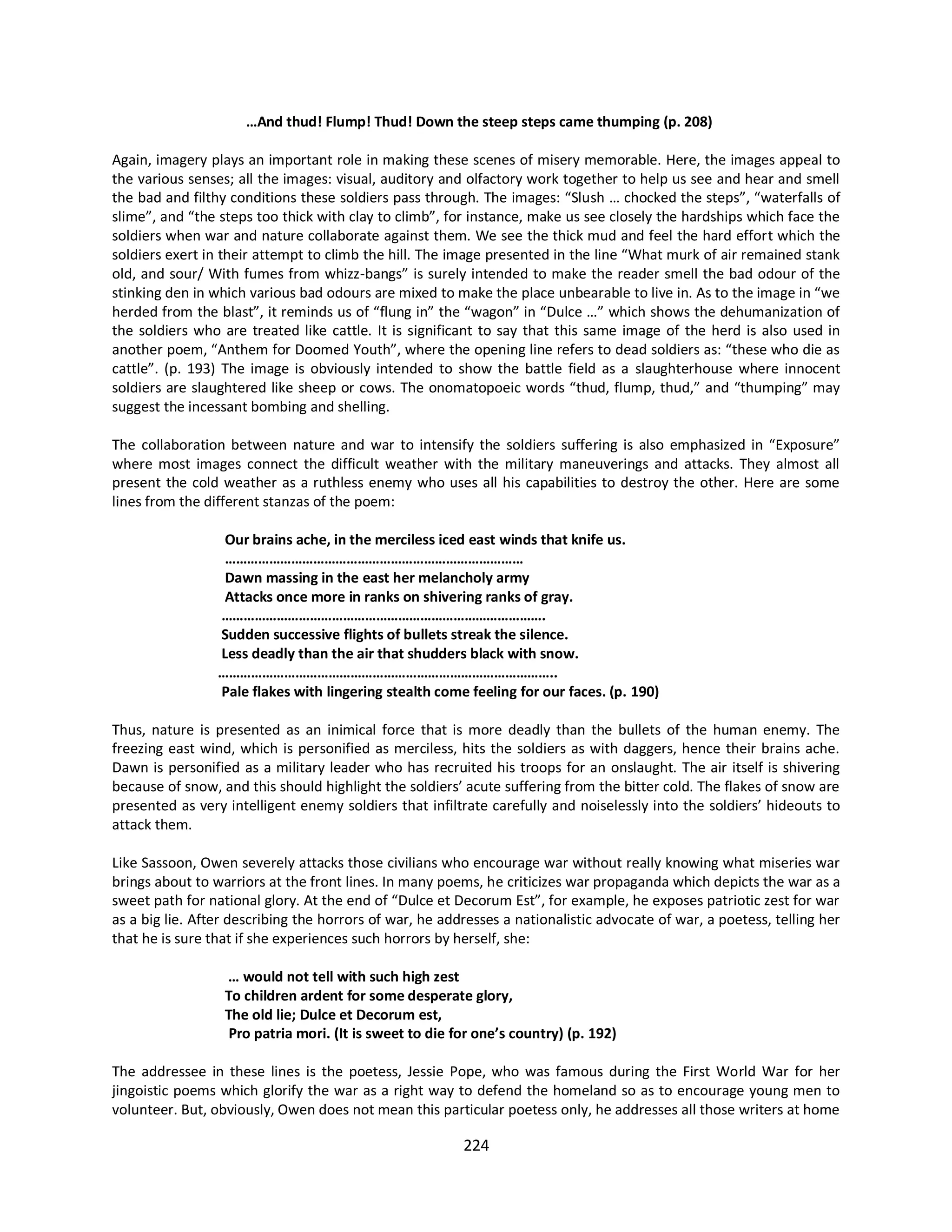 224
…And thud! Flump! Thud! Down the steep steps came thumping (p. 208)
Again, imagery plays an important role in making these scenes of misery memorable. Here, the images appeal to
the various senses; all the images: visual, auditory and olfactory work together to help us see and hear and smell
the bad and filthy conditions these soldiers pass through. The images: “Slush … chocked the steps”, “waterfalls of
slime”, and “the steps too thick with clay to climb”, for instance, make us see closely the hardships which face the
soldiers when war and nature collaborate against them. We see the thick mud and feel the hard effort which the
soldiers exert in their attempt to climb the hill. The image presented in the line “What murk of air remained stank
old, and sour/ With fumes from whizz-bangs” is surely intended to make the reader smell the bad odour of the
stinking den in which various bad odours are mixed to make the place unbearable to live in. As to the image in “we
herded from the blast”, it reminds us of “flung in” the “wagon” in “Dulce …” which shows the dehumanization of
the soldiers who are treated like cattle. It is significant to say that this same image of the herd is also used in
another poem, “Anthem for Doomed Youth”, where the opening line refers to dead soldiers as: “these who die as
cattle”. (p. 193) The image is obviously intended to show the battle field as a slaughterhouse where innocent
soldiers are slaughtered like sheep or cows. The onomatopoeic words “thud, flump, thud,” and “thumping” may
suggest the incessant bombing and shelling.
The collaboration between nature and war to intensify the soldiers suffering is also emphasized in “Exposure”
where most images connect the difficult weather with the military maneuverings and attacks. They almost all
present the cold weather as a ruthless enemy who uses all his capabilities to destroy the other. Here are some
lines from the different stanzas of the poem:
Our brains ache, in the merciless iced east winds that knife us.
………………………………………………………………………
Dawn massing in the east her melancholy army
Attacks once more in ranks on shivering ranks of gray.
…………………………………………………………………………….
Sudden successive flights of bullets streak the silence.
Less deadly than the air that shudders black with snow.
………………………………………………………………………………..
Pale flakes with lingering stealth come feeling for our faces. (p. 190)
Thus, nature is presented as an inimical force that is more deadly than the bullets of the human enemy. The
freezing east wind, which is personified as merciless, hits the soldiers as with daggers, hence their brains ache.
Dawn is personified as a military leader who has recruited his troops for an onslaught. The air itself is shivering
because of snow, and this should highlight the soldiers’ acute suffering from the bitter cold. The flakes of snow are
presented as very intelligent enemy soldiers that infiltrate carefully and noiselessly into the soldiers’ hideouts to
attack them.
Like Sassoon, Owen severely attacks those civilians who encourage war without really knowing what miseries war
brings about to warriors at the front lines. In many poems, he criticizes war propaganda which depicts the war as a
sweet path for national glory. At the end of “Dulce et Decorum Est”, for example, he exposes patriotic zest for war
as a big lie. After describing the horrors of war, he addresses a nationalistic advocate of war, a poetess, telling her
that he is sure that if she experiences such horrors by herself, she:
… would not tell with such high zest
To children ardent for some desperate glory,
The old lie; Dulce et Decorum est,
Pro patria mori. (It is sweet to die for one’s country) (p. 192)
The addressee in these lines is the poetess, Jessie Pope, who was famous during the First World War for her
jingoistic poems which glorify the war as a right way to defend the homeland so as to encourage young men to
volunteer. But, obviously, Owen does not mean this particular poetess only, he addresses all those writers at home
 