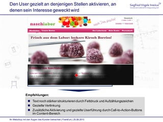 Den User gezielt an denjenigen Stellen aktivieren, an
denen sein Interesse geweckt wird
Ihr Webshop mit den Augen des Kunden betrachtet | Frankfurt | 25.08.2013
Empfehlungen:
 Textnoch stärkerstrukturierendurch Fettdruck und Aufzählungszeichen
 Gezielte Verlinkung
 ZusätzlicheAktivierung und gezielte Userführung durchCall-to-Action-Buttons
im Content-Bereich
 