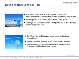 Zusammenfassung und Praxis-Tipps
Ihr Webshop mit den Augen des Kunden betrachtet | Frankfurt | 25.08.2013
Bilder: Digitalstock
 Was ist die wichtigste Botschaft (Angebot) der Website?
Diese sollte nicht mit anderen Botschaften (Angeboten) konkurrieren.
 Dem Auge Halt über Absätze, Icons, Bullet Points geben.
 Auffällige Call-for-Action-Elemente dort platzieren, wo das Interesse
des Users geweckt wird
 Den User-Flow der Zielgruppe kennenlernen und adäquat
unterstützen.
 Gut sichtbare Hilfe anbieten, um Abbruchraten zu verringern.
 Reihenfolge-Effekte bei der Platzierung von Produkten und
Angeboten berücksichtigen und nutzen.
 