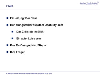 Inhalt
Ihr Webshop mit den Augen des Kunden betrachtet | Frankfurt | 25.08.2013
 Einleitung: Der Case
 Handlungsfelder aus dem Usability-Test
 Das Ziel stets im Blick
 Ein guter Lotse sein
 Das Re-Design: Next Steps
 Ihre Fragen
 