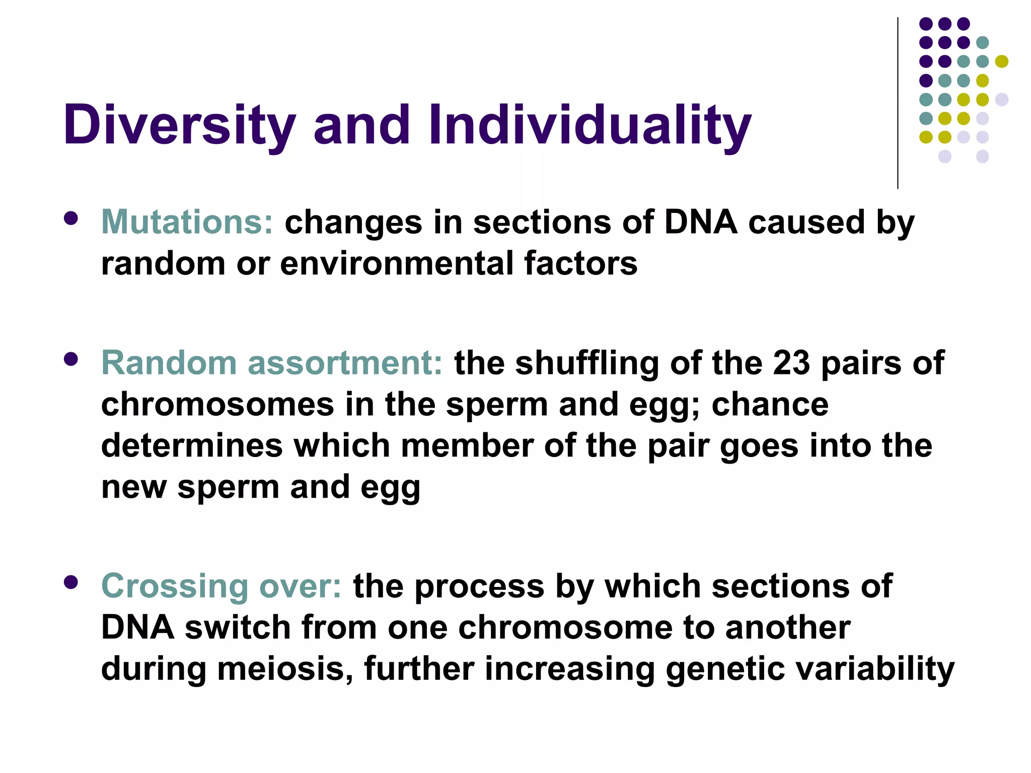 Diversity and Individuality
 Mutations: changes in sections of DNA caused by
random or environmental factors
 Random assortment: the shuffling of the 23 pairs of
chromosomes in the sperm and egg; chance
determines which member of the pair goes into the
new sperm and egg
 Crossing over: the process by which sections of
DNA switch from one chromosome to another
during meiosis, further increasing genetic variability
 