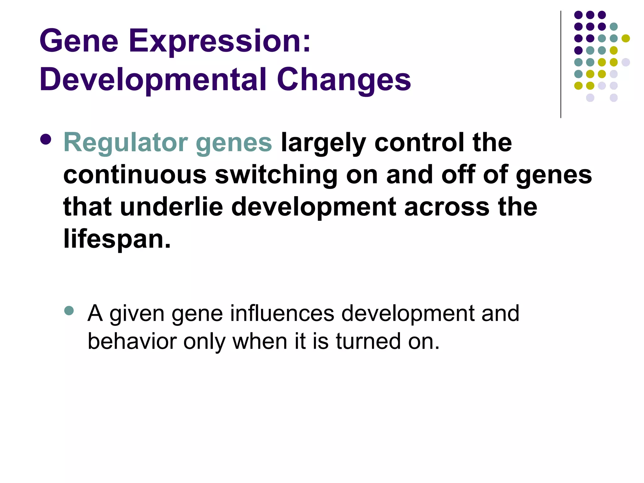 Gene Expression:
Developmental Changes
 Regulator genes largely control the
continuous switching on and off of genes
that underlie development across the
lifespan.
 A given gene influences development and
behavior only when it is turned on.
 