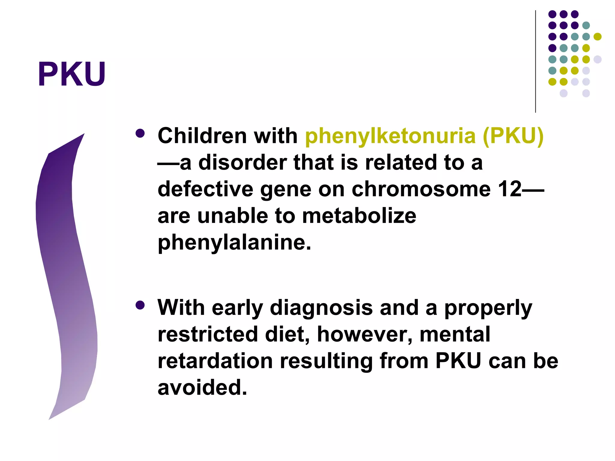 PKU
 Children with phenylketonuria (PKU)
—a disorder that is related to a
defective gene on chromosome 12—
are unable to metabolize
phenylalanine.
 With early diagnosis and a properly
restricted diet, however, mental
retardation resulting from PKU can be
avoided.
 