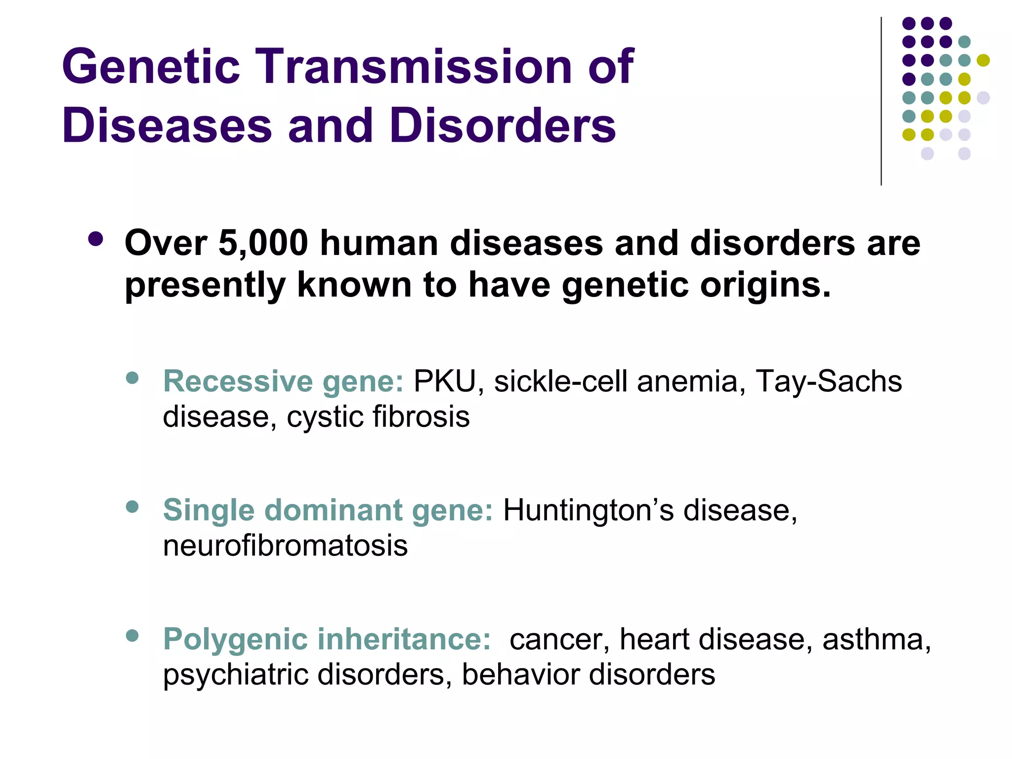 Genetic Transmission of
Diseases and Disorders
 Over 5,000 human diseases and disorders are
presently known to have genetic origins.
 Recessive gene: PKU, sickle-cell anemia, Tay-Sachs
disease, cystic fibrosis
 Single dominant gene: Huntington’s disease,
neurofibromatosis
 Polygenic inheritance: cancer, heart disease, asthma,
psychiatric disorders, behavior disorders
 
