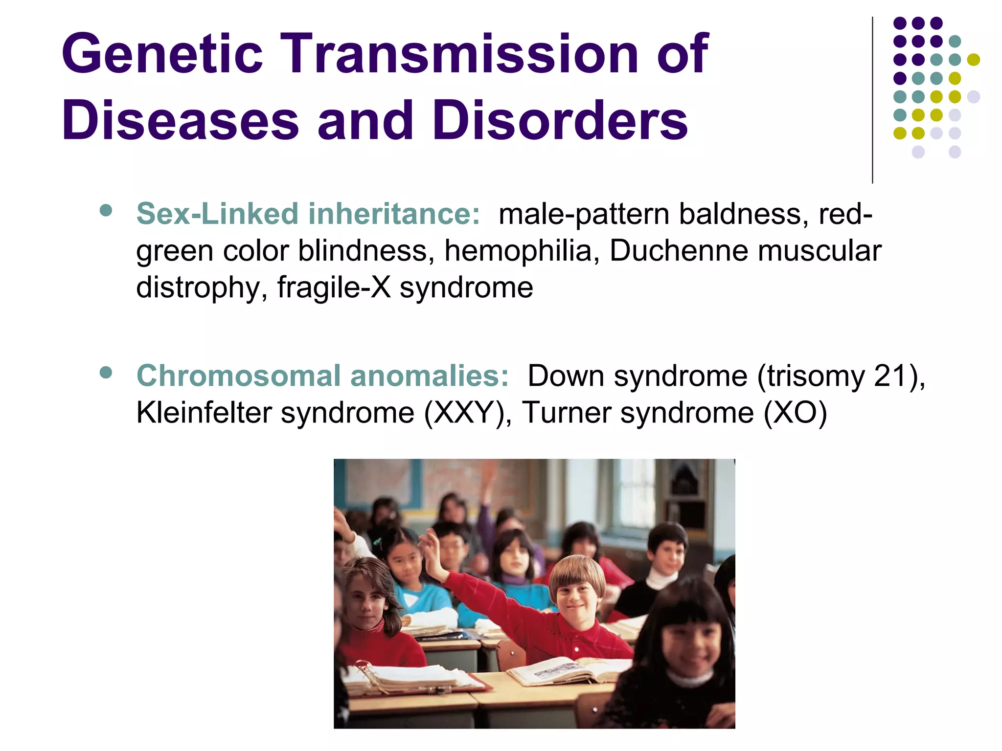 Genetic Transmission of
Diseases and Disorders
 Sex-Linked inheritance: male-pattern baldness, red-
green color blindness, hemophilia, Duchenne muscular
distrophy, fragile-X syndrome
 Chromosomal anomalies: Down syndrome (trisomy 21),
Kleinfelter syndrome (XXY), Turner syndrome (XO)
 