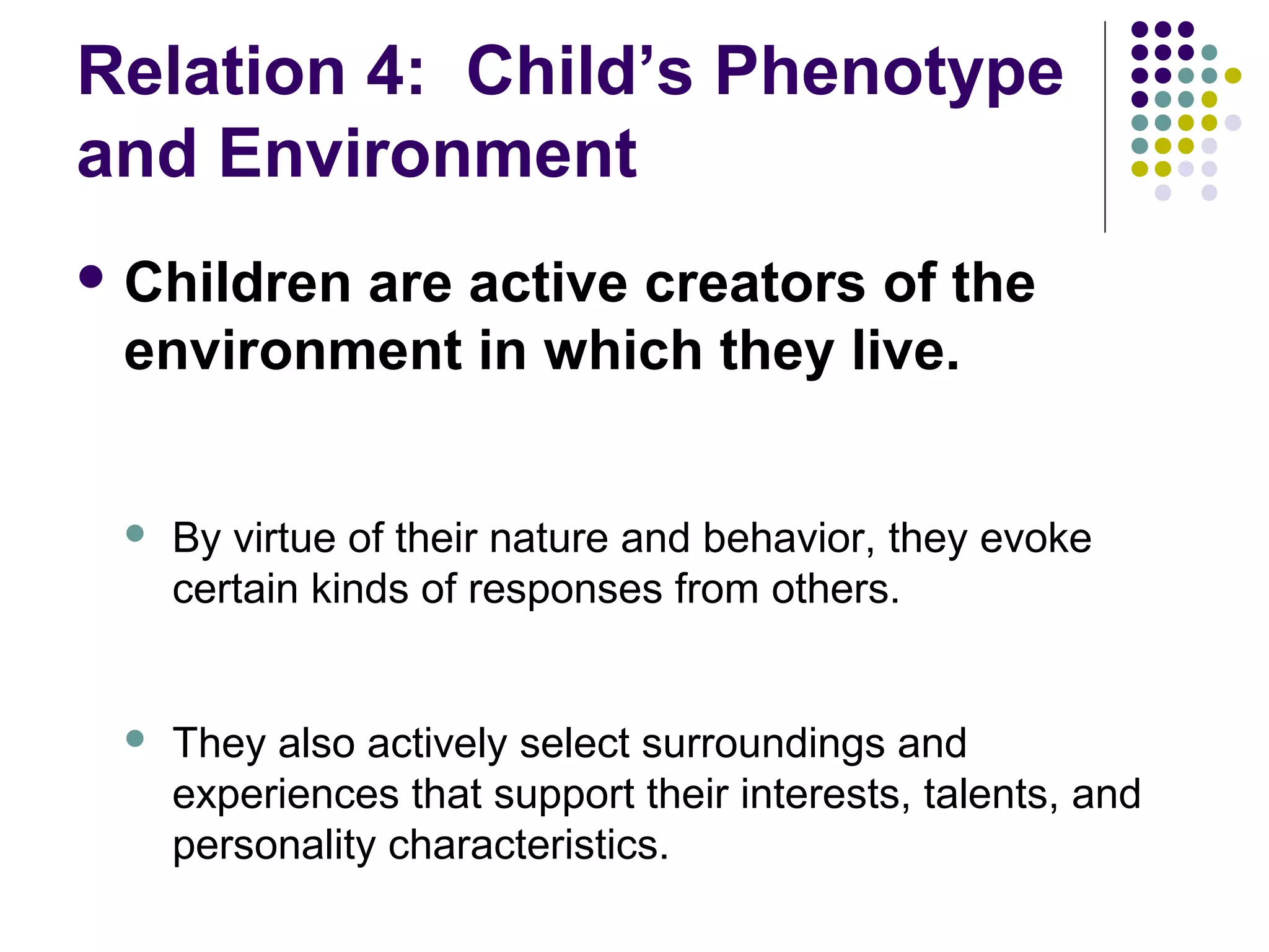 Relation 4: Child’s Phenotype
and Environment
 Children are active creators of the
environment in which they live.
 By virtue of their nature and behavior, they evoke
certain kinds of responses from others.
 They also actively select surroundings and
experiences that support their interests, talents, and
personality characteristics.
 