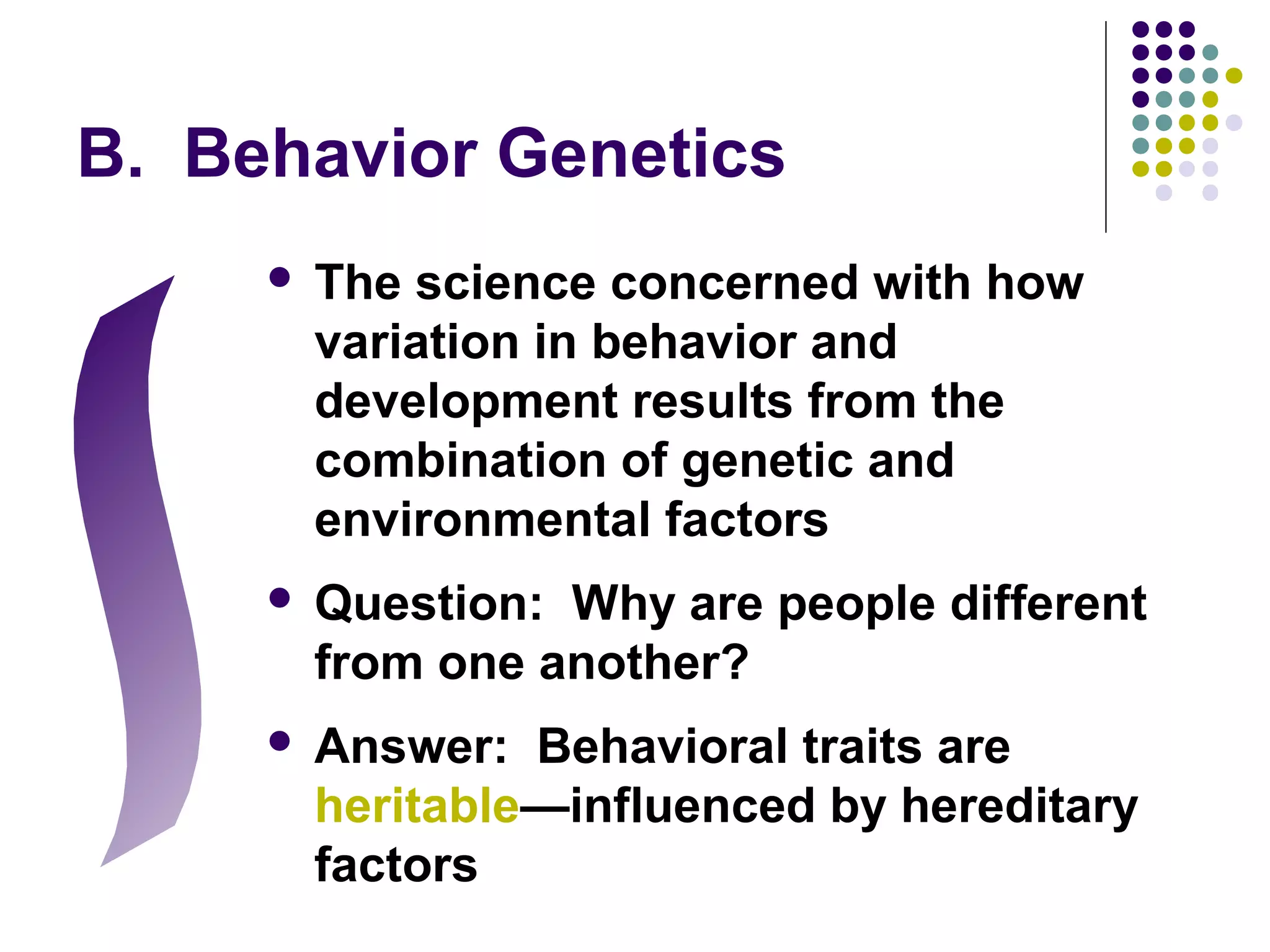 B. Behavior Genetics
 The science concerned with how
variation in behavior and
development results from the
combination of genetic and
environmental factors
 Question: Why are people different
from one another?
 Answer: Behavioral traits are
heritable—influenced by hereditary
factors
 