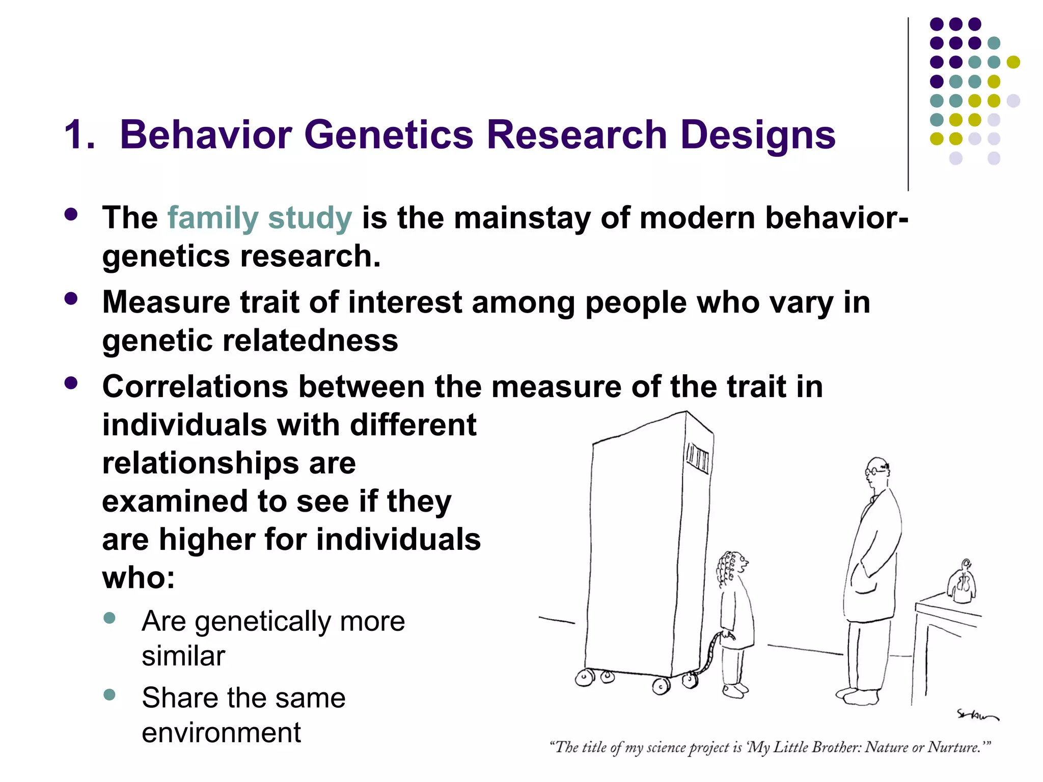 1. Behavior Genetics Research Designs
 The family study is the mainstay of modern behavior-
genetics research.
 Measure trait of interest among people who vary in
genetic relatedness
 Correlations between the measure of the trait in
individuals with different
relationships are
examined to see if they
are higher for individuals
who:
 Are genetically more
similar
 Share the same
environment
 
