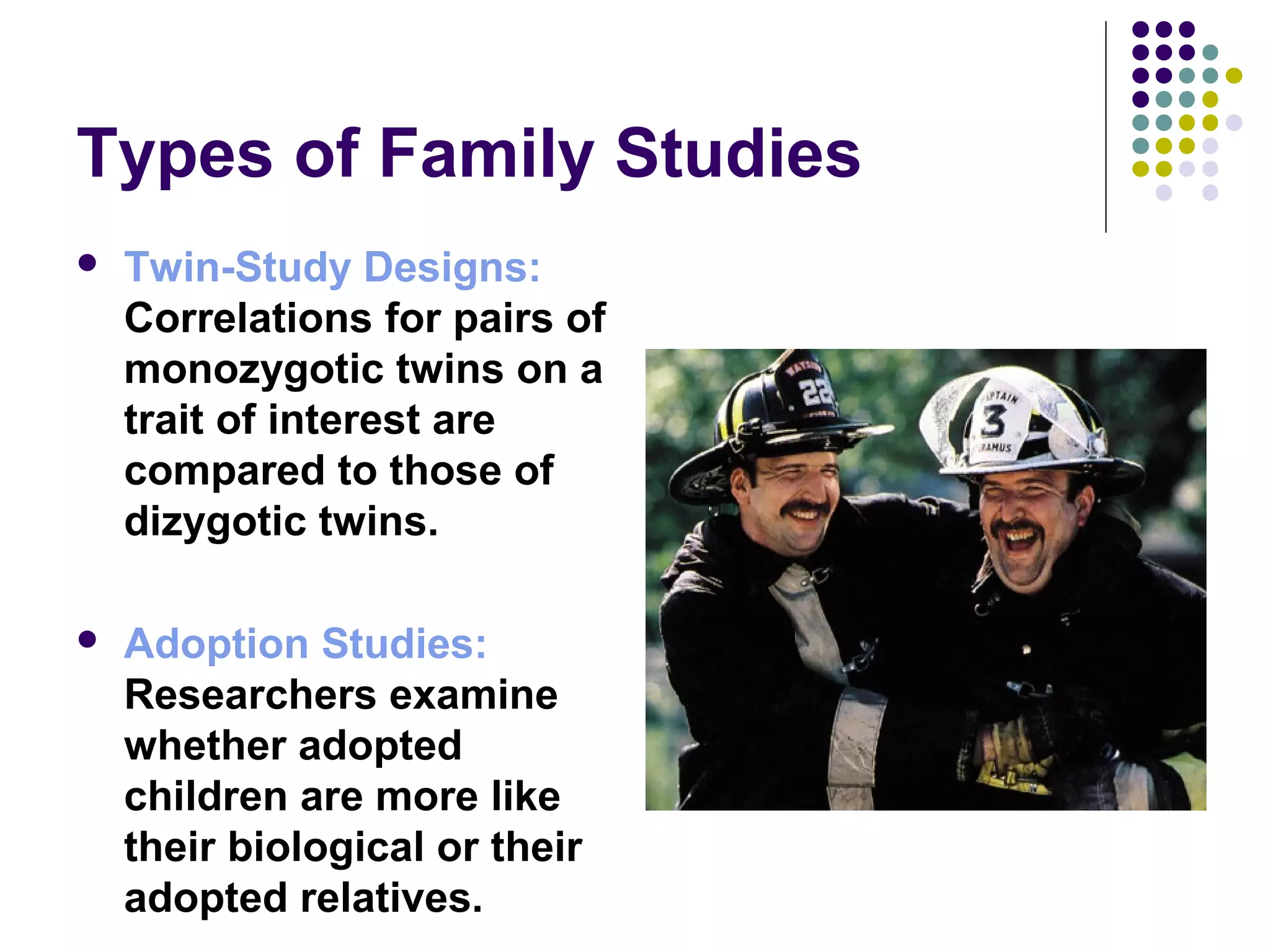 Types of Family Studies
 Twin-Study Designs:
Correlations for pairs of
monozygotic twins on a
trait of interest are
compared to those of
dizygotic twins.
 Adoption Studies:
Researchers examine
whether adopted
children are more like
their biological or their
adopted relatives.
 