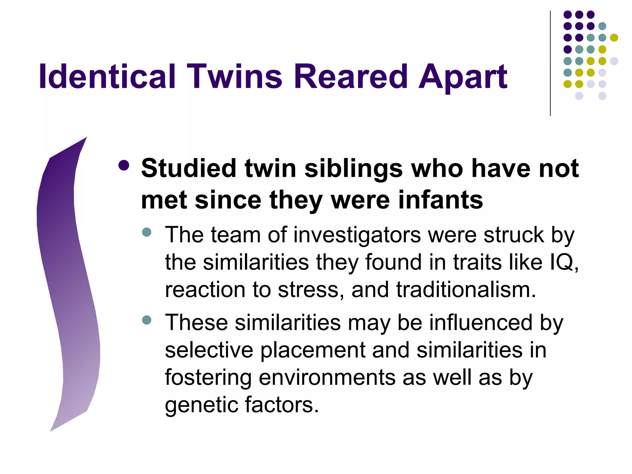 Identical Twins Reared Apart
 Studied twin siblings who have not
met since they were infants
 The team of investigators were struck by
the similarities they found in traits like IQ,
reaction to stress, and traditionalism.
 These similarities may be influenced by
selective placement and similarities in
fostering environments as well as by
genetic factors.
 