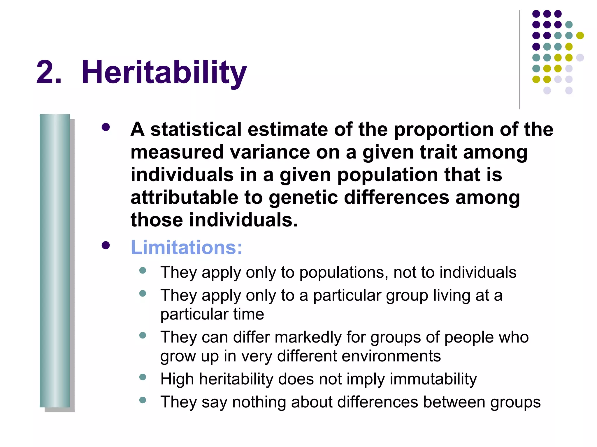 2. Heritability
 A statistical estimate of the proportion of the
measured variance on a given trait among
individuals in a given population that is
attributable to genetic differences among
those individuals.
 Limitations:
 They apply only to populations, not to individuals
 They apply only to a particular group living at a
particular time
 They can differ markedly for groups of people who
grow up in very different environments
 High heritability does not imply immutability
 They say nothing about differences between groups
 