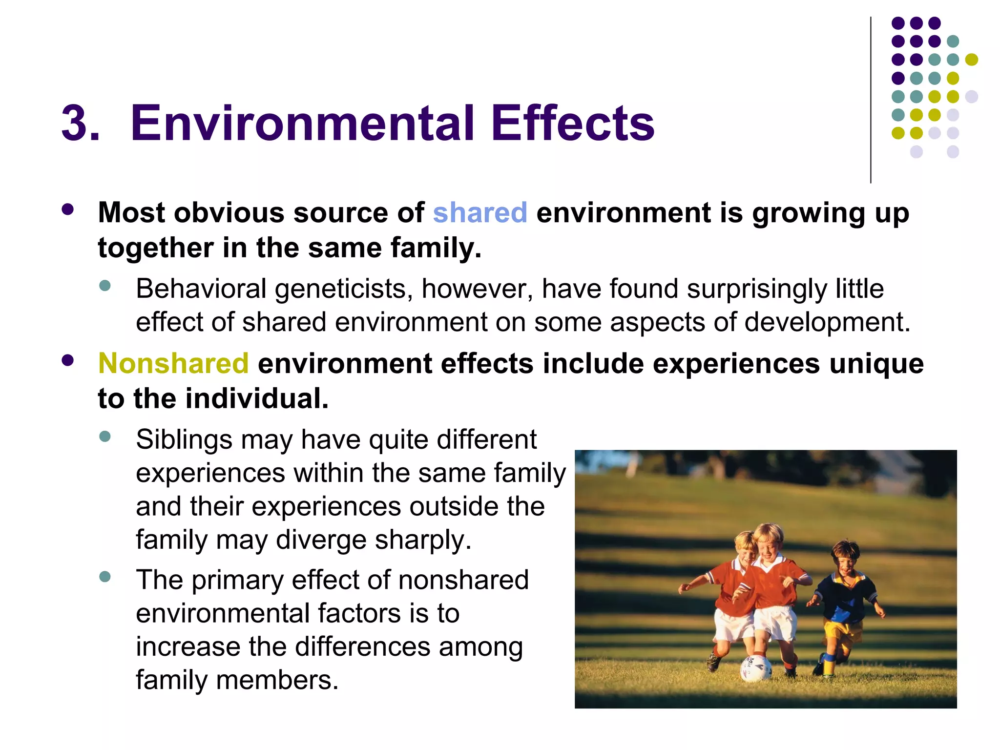 3. Environmental Effects
 Most obvious source of shared environment is growing up
together in the same family.
 Behavioral geneticists, however, have found surprisingly little
effect of shared environment on some aspects of development.
 Nonshared environment effects include experiences unique
to the individual.
 Siblings may have quite different
experiences within the same family
and their experiences outside the
family may diverge sharply.
 The primary effect of nonshared
environmental factors is to
increase the differences among
family members.
 