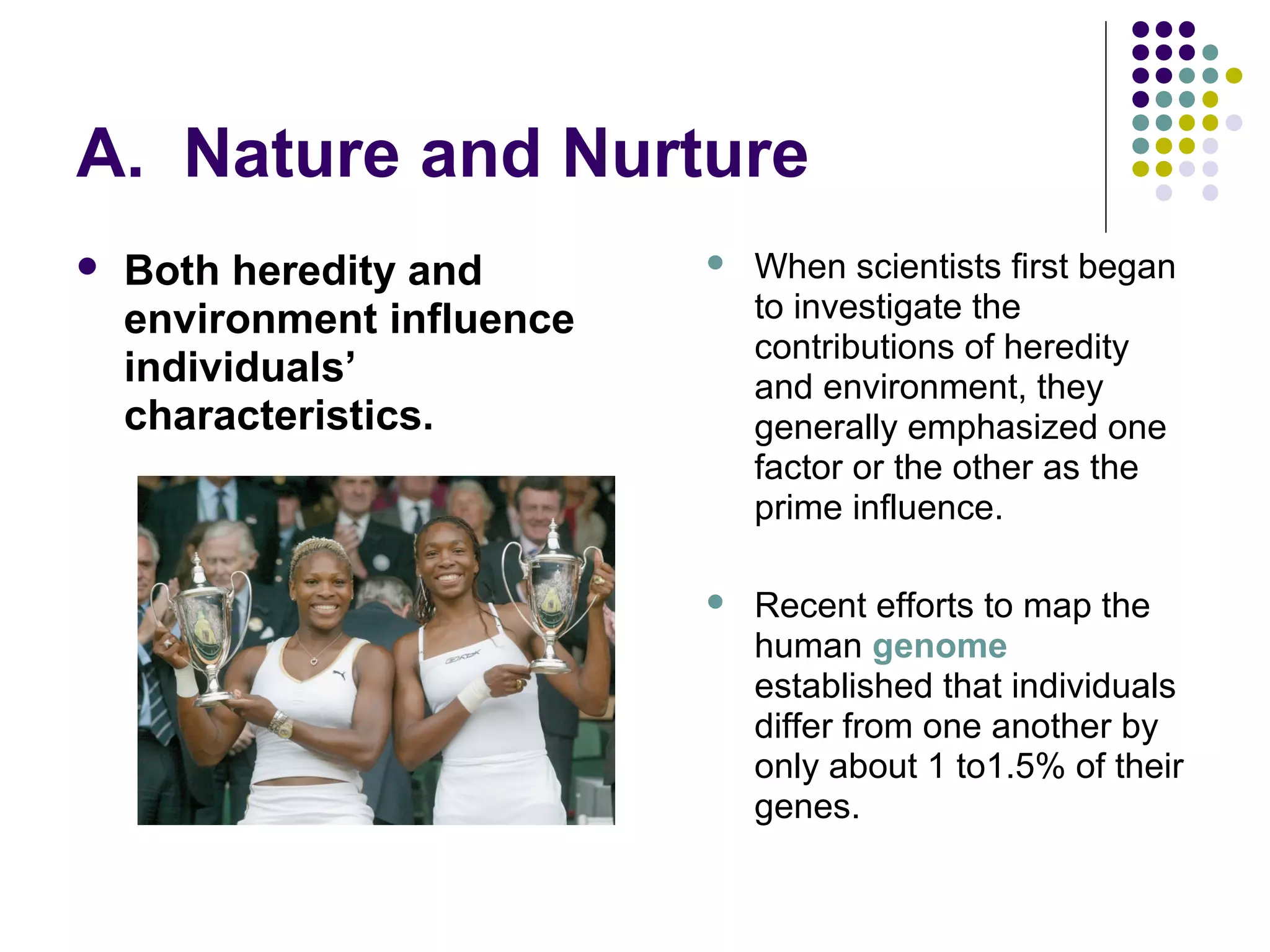 A. Nature and Nurture
 Both heredity and
environment influence
individuals’
characteristics.
 When scientists first began
to investigate the
contributions of heredity
and environment, they
generally emphasized one
factor or the other as the
prime influence.
 Recent efforts to map the
human genome
established that individuals
differ from one another by
only about 1 to1.5% of their
genes.
 