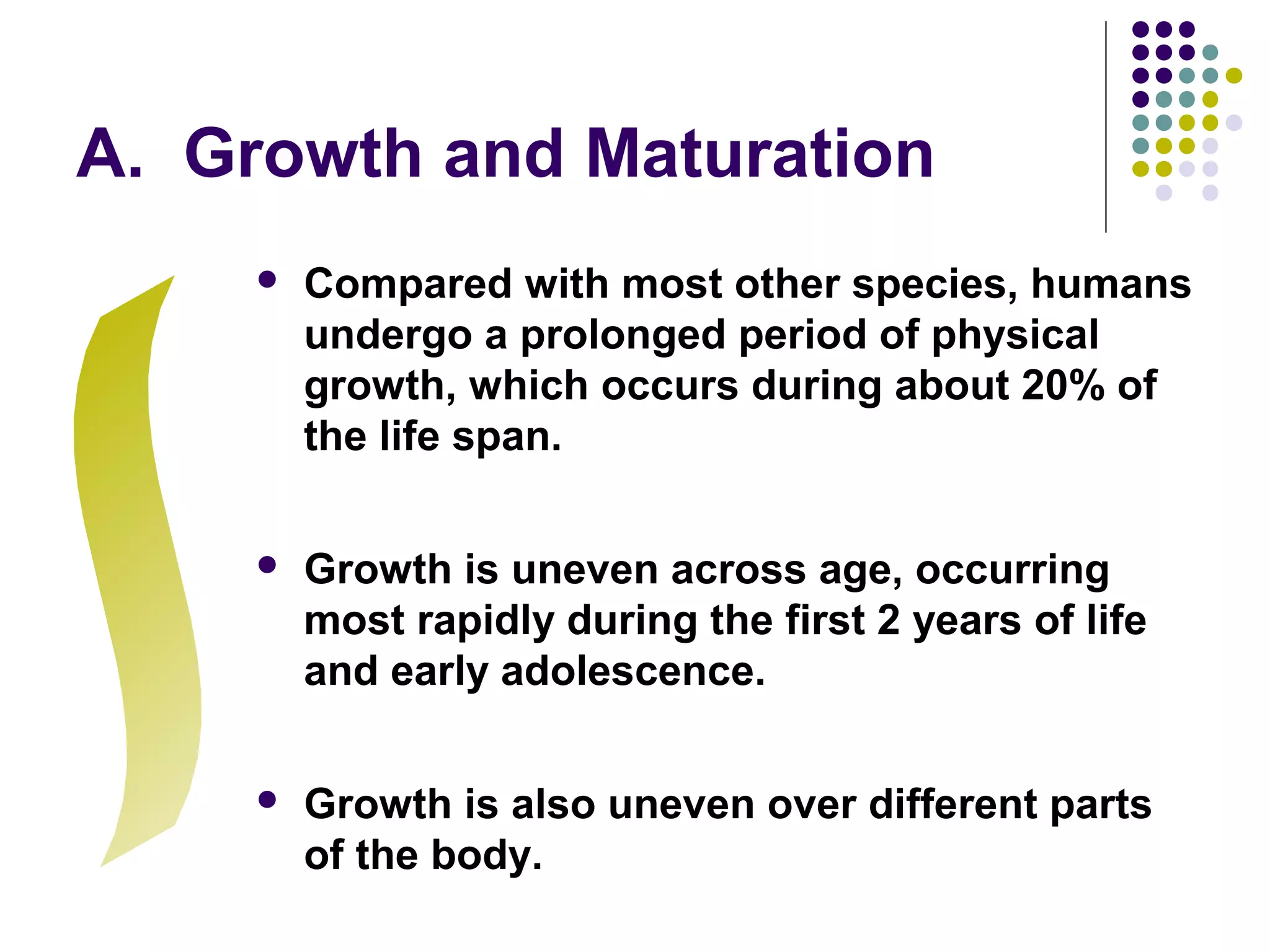 A. Growth and Maturation
 Compared with most other species, humans
undergo a prolonged period of physical
growth, which occurs during about 20% of
the life span.
 Growth is uneven across age, occurring
most rapidly during the first 2 years of life
and early adolescence.
 Growth is also uneven over different parts
of the body.
 