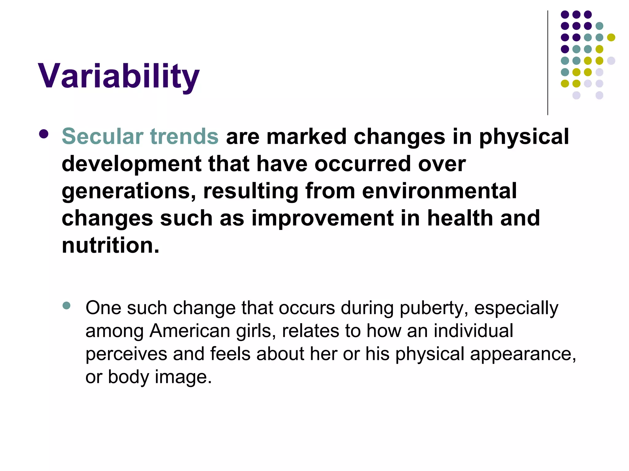 Variability
 Secular trends are marked changes in physical
development that have occurred over
generations, resulting from environmental
changes such as improvement in health and
nutrition.
 One such change that occurs during puberty, especially
among American girls, relates to how an individual
perceives and feels about her or his physical appearance,
or body image.
 