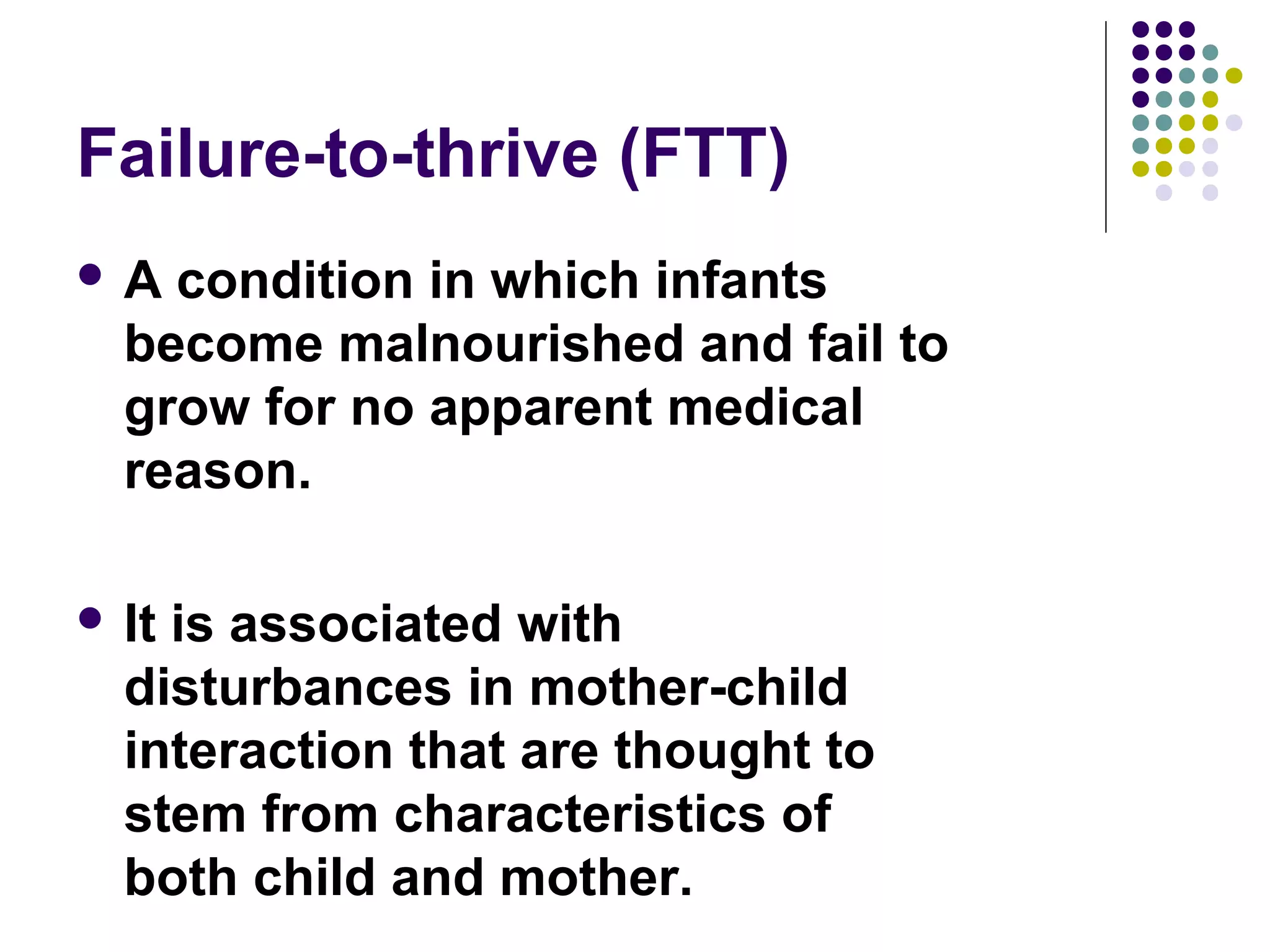 Failure-to-thrive (FTT)
 A condition in which infants
become malnourished and fail to
grow for no apparent medical
reason.
 It is associated with
disturbances in mother-child
interaction that are thought to
stem from characteristics of
both child and mother.
 