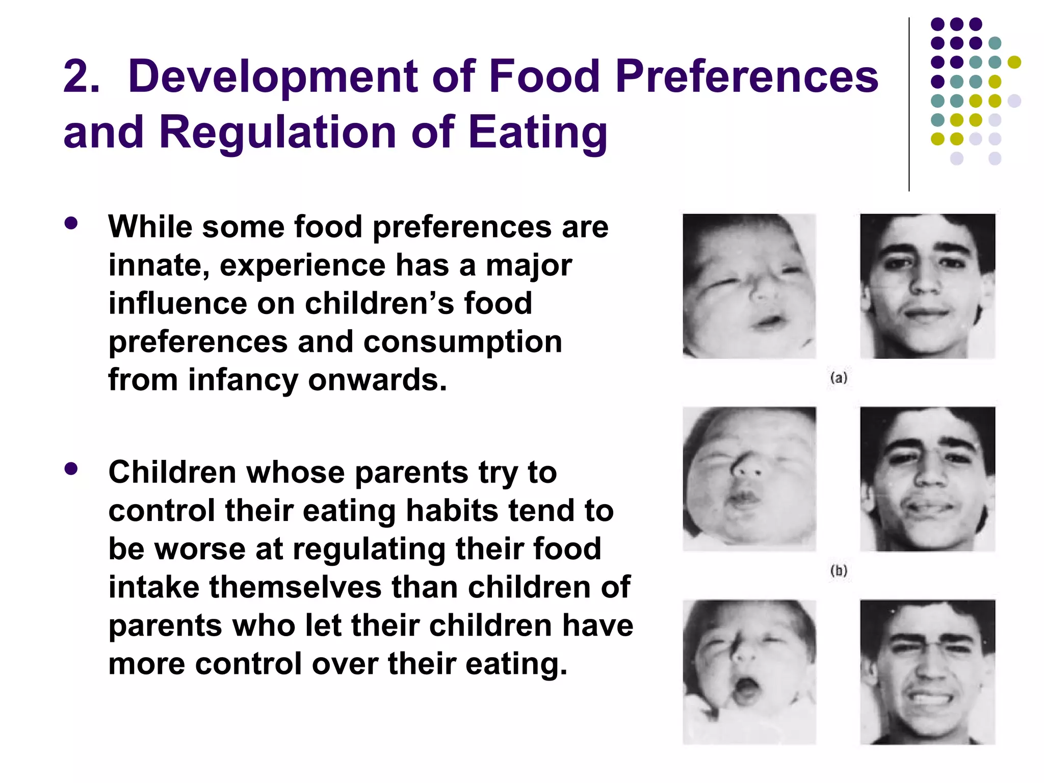 2. Development of Food Preferences
and Regulation of Eating
 While some food preferences are
innate, experience has a major
influence on children’s food
preferences and consumption
from infancy onwards.
 Children whose parents try to
control their eating habits tend to
be worse at regulating their food
intake themselves than children of
parents who let their children have
more control over their eating.
 