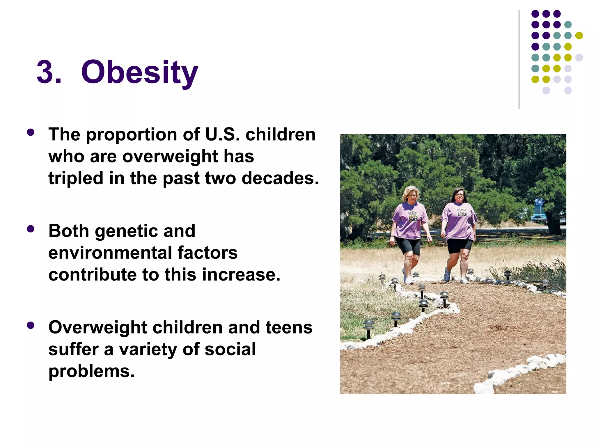3. Obesity
 The proportion of U.S. children
who are overweight has
tripled in the past two decades.
 Both genetic and
environmental factors
contribute to this increase.
 Overweight children and teens
suffer a variety of social
problems.
 