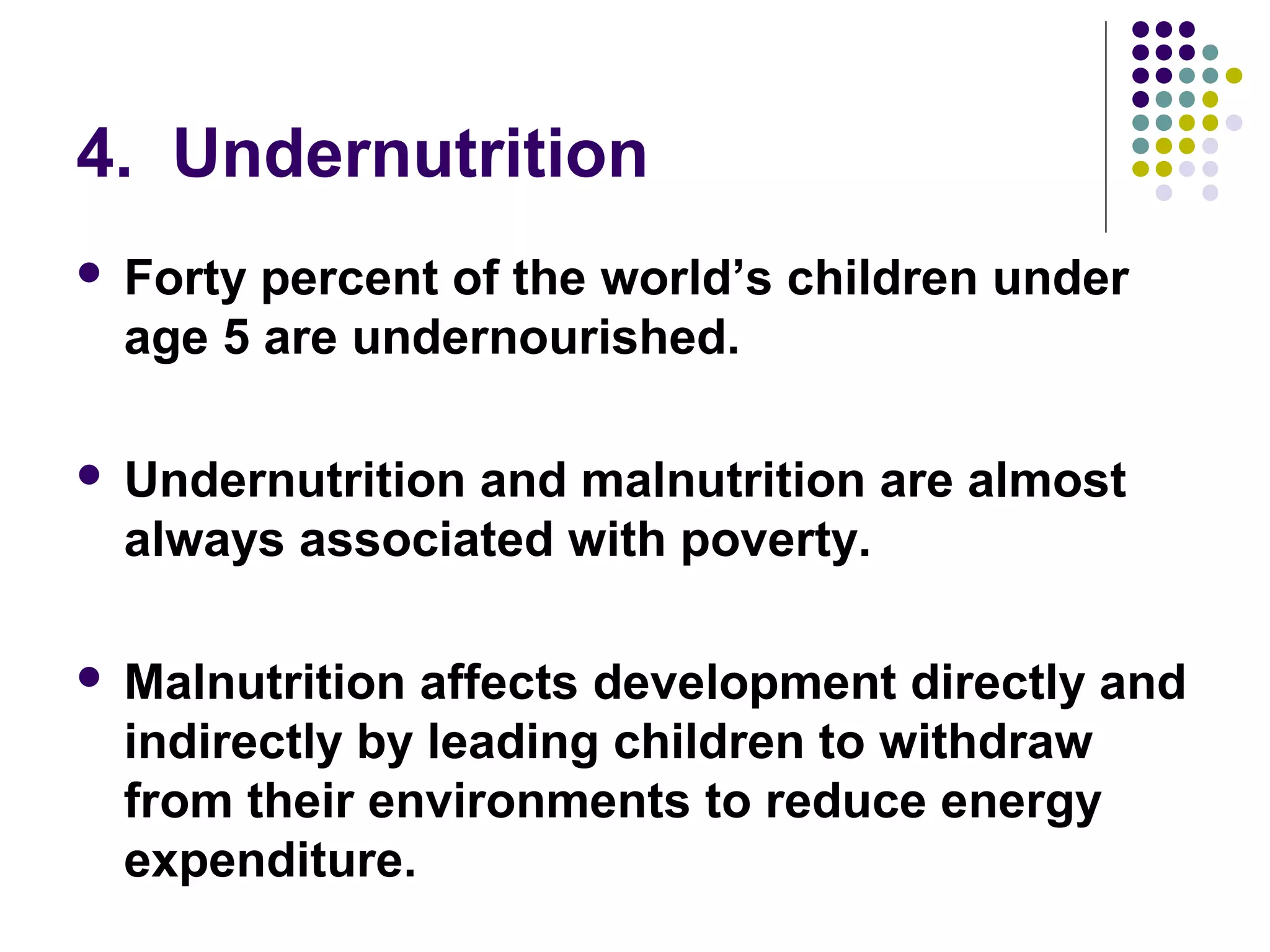 4. Undernutrition
 Forty percent of the world’s children under
age 5 are undernourished.
 Undernutrition and malnutrition are almost
always associated with poverty.
 Malnutrition affects development directly and
indirectly by leading children to withdraw
from their environments to reduce energy
expenditure.
 