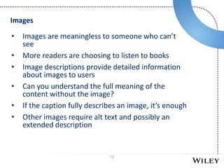 12
• Images are meaningless to someone who can’t
see
• More readers are choosing to listen to books
• Image descriptions provide detailed information
about images to users
• Can you understand the full meaning of the
content without the image?
• If the caption fully describes an image, it’s enough
• Other images require alt text and possibly an
extended description
Images
 