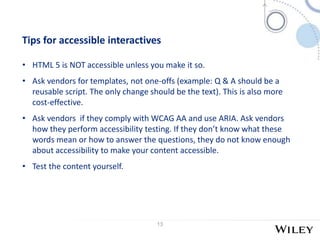 13
Tips for accessible interactives
• HTML 5 is NOT accessible unless you make it so.
• Ask vendors for templates, not one-offs (example: Q & A should be a
reusable script. The only change should be the text). This is also more
cost-effective.
• Ask vendors if they comply with WCAG AA and use ARIA. Ask vendors
how they perform accessibility testing. If they don’t know what these
words mean or how to answer the questions, they do not know enough
about accessibility to make your content accessible.
• Test the content yourself.
 