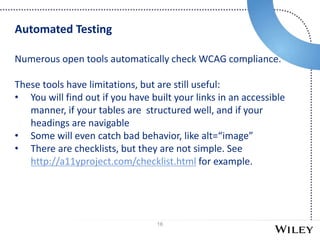 16
Numerous open tools automatically check WCAG compliance.
These tools have limitations, but are still useful:
• You will find out if you have built your links in an accessible
manner, if your tables are structured well, and if your
headings are navigable
• Some will even catch bad behavior, like alt=“image”
• There are checklists, but they are not simple. See
http://a11yproject.com/checklist.html for example.
Automated Testing
 