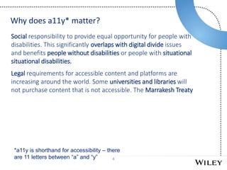 4
Social responsibility to provide equal opportunity for people with
disabilities. This significantly overlaps with digital divide issues
and benefits people without disabilities or people with situational
situational disabilities.
Legal requirements for accessible content and platforms are
increasing around the world. Some universities and libraries will
not purchase content that is not accessible. The Marrakesh Treaty
Why does a11y* matter?
*a11y is shorthand for accessibility – there
are 11 letters between “a” and “y”
 