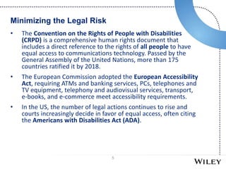 5
• The Convention on the Rights of People with Disabilities
(CRPD) is a comprehensive human rights document that
includes a direct reference to the rights of all people to have
equal access to communications technology. Passed by the
General Assembly of the United Nations, more than 175
countries ratified it by 2018.
• The European Commission adopted the European Accessibility
Act, requiring ATMs and banking services, PCs, telephones and
TV equipment, telephony and audiovisual services, transport,
e-books, and e-commerce meet accessibility requirements.
• In the US, the number of legal actions continues to rise and
courts increasingly decide in favor of equal access, often citing
the Americans with Disabilities Act (ADA).
Minimizing the Legal Risk
 