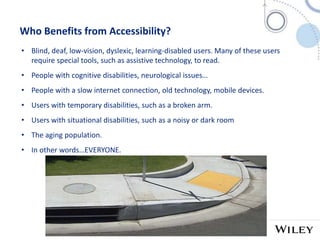 6
Who Benefits from Accessibility?
• Blind, deaf, low-vision, dyslexic, learning-disabled users. Many of these users
require special tools, such as assistive technology, to read.
• People with cognitive disabilities, neurological issues…
• People with a slow internet connection, old technology, mobile devices.
• Users with temporary disabilities, such as a broken arm.
• Users with situational disabilities, such as a noisy or dark room
• The aging population.
• In other words…EVERYONE.
 