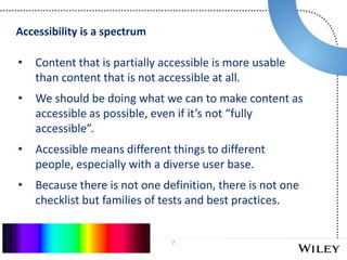 7
• Content that is partially accessible is more usable
than content that is not accessible at all.
• We should be doing what we can to make content as
accessible as possible, even if it’s not “fully
accessible”.
• Accessible means different things to different
people, especially with a diverse user base.
• Because there is not one definition, there is not one
checklist but families of tests and best practices.
Accessibility is a spectrum
 