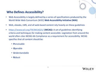 9
Who Defines Accessibility?
• Web Accessibility is largely defined by a series of specifications produced by the
World Wide Web Consortium (W3C) Web Accessibility Initiative (WAI)
• Web, ebooks, LMS, and all web-based content rely heavily on these guidelines
• https://www.w3.org/TR/WCAG21/ (WCAG): A set of guidelines identifying
criteria and techniques for making content accessible. Legislation from around the
world often cites WCAG AA Compliance as a requirement for accessibility. WCAG
specifies that all content should be:
• Perceivable
• Operable
• Understandable
• Robust
 
