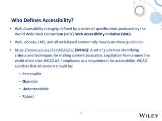 9
Who Defines Accessibility?
• Web Accessibility is largely defined by a series of specifications produced by the
World Wi...