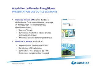 Acquisition de Données Energétiques
PRESENTATION DES OUTILS EXISTANTS
Indice de Mesure (IM) : Outil d’aide à la
définition de l’instrumentation de comptage
et de mesure en fonction selon les 3
domaines suivants :
• Gestion d’énergie
• Surveillance d’installation (réseau privé de
distribution électrique)
• Mesure de la qualité de l’énergie électrique

Guide de la Mesure appliqué à :
• Règlementation Thermique (RT 2012)
• Certification HQE Exploitation
• Certification / mise en œuvre ISO 50001
(Système de management de l’énergie)

Interclima+Elec : 6 nov. 2013

12 / 18

 