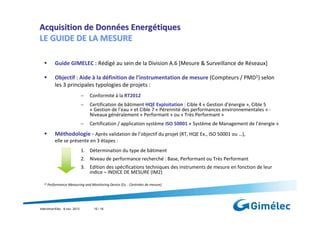 Acquisition de Données Energétiques
LE GUIDE DE LA MESURE
Guide GIMELEC : Rédigé au sein de la Division A.6 [Mesure & Surveillance de Réseaux]
Objectif : Aide à la définition de l’instrumentation de mesure (Compteurs / PMD1) selon
les 3 principales typologies de projets :
−

Conformité à la RT2012

−

Certification de bâtiment HQE Exploitation : Cible 4 « Gestion d’énergie », Cible 5
« Gestion de l’eau » et Cible 7 « Pérennité des performances environnementales » Niveaux généralement « Performant » ou « Très Performant »

−

Certification / application système ISO 50001 « Système de Management de l’énergie »

Méthodologie - Après validation de l’objectif du projet (RT, HQE Ex., ISO 50001 ou …),
elle se présente en 3 étapes :
1. Détermination du type de bâtiment
2. Niveau de performance recherché : Base, Performant ou Très Performant
3. Edition des spécifications techniques des instruments de mesure en fonction de leur
indice – INDICE DE MESURE (IM2)
(1)

Performance Measuring and Monitoring Device (Ex. : Centrales de mesure)

Interclima+Elec : 6 nov. 2013

15 / 18

 