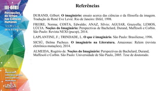 Referências
DURAND, Gilbert. O imaginário: ensaio acerca das ciências e da filosofia da imagem.
Tradução de René Eve Levié. Rio de Janeiro: Difel, 1998.
FREIRE, Norma; COSTA, Edwaldo; ANAZ, Sílvio; AGUIAR, Grazyella; LEMOS,
LÚCIA. Noções do Imaginário: Perspectivas de Bachelard, Durand, Maffesoli e Corbin.
São Paulo: Revista NEXI (pucsp), 2014.
LAPLANTINE, F.; TRINDADE, L. O que é imaginário. São Paulo: Brasiliense, 1996.
SICSÚ, Delma Pacheco. O imaginário na Literatura. Amazonas: Relem (revista
eletrônica mutações), 2014.
ALMEIDA, Rogério de. Noções do Imaginário: Perspectivas de Bachelard, Durand,
Maffesoli e Corbin. São Paulo: Universidade de São Paulo, 2005. Tese de doutorado.
 