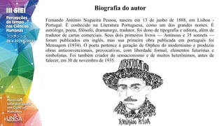Biografia do autor
Fernando António Nogueira Pessoa, nasceu em 13 de junho de 1888, em Lisboa -
Portugal. É conhecido na Literatura Portuguesa, como um dos grandes nomes. É
astrólogo, poeta, filósofo, dramaturgo, tradutor, foi dono de tipografia e editora, além de
tradutor de cartas comerciais. Seus dois primeiros livros — Antinous e 35 sonnets —
foram publicados em inglês, mas sua primeira obra publicada em português foi
Mensagem (1934). O poeta pertence à geração de Orpheu do modernismo e produziu
obras anticonvencionais, provocativas, com liberdade formal, elementos futuristas e
simbolistas. Foi também criador do sensacionismo e de muitos heterônimos, antes de
falecer, em 30 de novembro de 1935.
 