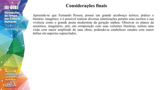Considerações finais
Apreende-se que Fernando Pessoa, possui um grande arcabouço teórico, prático e
literário. imagético, e é possível realizar diversas sintetizações perante seus escritos e sua
vivência como o grande poeta modernista da geração orpheu. Observar os planos da
semiótica, imaginário, arte, em composição com suas vertentes literárias, realiza uma
visão com maior amplitude de suas obras, podendo-se estabelecer estudos com maior
ênfase em aspectos supracitados.
 