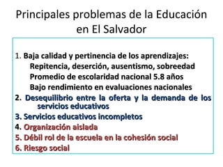 Principales problemas de la Educación
en El Salvador
1. Baja calidad y pertinencia de los aprendizajes:Baja calidad y pertinencia de los aprendizajes:
Repitencia, deserción, ausentismo, sobreedadRepitencia, deserción, ausentismo, sobreedad
Promedio de escolaridad nacional 5.8 añosPromedio de escolaridad nacional 5.8 años
Bajo rendimiento en evaluaciones nacionalesBajo rendimiento en evaluaciones nacionales
2.2. Desequilibrio entre la oferta y la demanda de losDesequilibrio entre la oferta y la demanda de los
servicios educativosservicios educativos
3. Servicios educativos incompletos3. Servicios educativos incompletos
4.4. Organización aisladaOrganización aislada
5. Débil rol de la escuela en la cohesión social5. Débil rol de la escuela en la cohesión social
6. Riesgo social6. Riesgo social
 