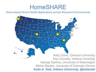HomeSHARE 
Home-based Smart Health Applications across Research Environments 
Kelly Caine, Clemson University 
Kay Connelly, Indiana University 
George Demiris, University of Washington 
Blaine Reeder, University of Colorado Denver 
Katie A. Siek, Indiana University, @katiesiek 
 