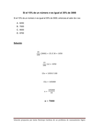 Solución propuesta por Jaime Restrepo Cardona de un problema de razonamiento lógico 
Si el 15% de un número n es igual al 35% de 3000 
Si el 15% de un número n es igual al 35% de 3000, entonces el valor de n es: 
A. 6250 
B. 7000 
C. 8500 
D. 8700 
Solución 
( ) 
( ) 
