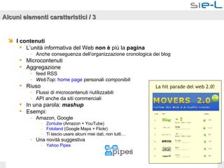 Alcuni elementi caratteristici / 3 I contenuti L’unità informativa del Web  non è  più la  pagina Anche conseguenza dell’organizzazione cronologica dei blog Microcontenuti Aggregazione feed RSS  WebTop :  home page  personali  componibili Riuso Flussi di microcontenuti riutilizzabili API anche da siti commerciali In una parola:  mashup Esempi:  Amazon, Google Zontube  (Amazon + YouTube)  Fotoland  (Google Maps + Flickr) Ti lascio usare alcuni miei dati, non tutti… Una novità suggestiva Yahoo   Pipes La hit parade del web 2.0! 