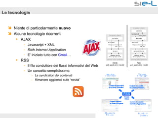Le tecnologie Niente di particolarmente  nuovo Alcune tecnologie ricorrenti AJAX Javascript + XML Rich Internet Application E’ iniziato tutto con  Gmail … RSS Il filo conduttore dei flussi informativi del Web Un concetto semplicissimo: La  syndication  dei contenuti Rimanere aggiornati sulle “novità” 