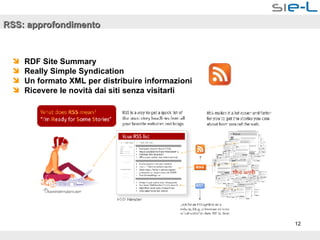 RSS: approfondimento RDF Site Summary  Really Simple Syndication Un formato XML per distribuire informazioni Ricevere le novità dai siti senza visitarli  