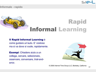 Informale - rapido Rapid Informal   Learning Il Rapid Informal Learning  è come guidare un’auto. E’ costoso ma si va dove si vuole, rapidamente. Esempi : Chiedere aiuto a un collega, cercare, selezionare, osservare, conversare, trial-and-error. © 2006 Internet Time Group LLC, Berkeley, California 